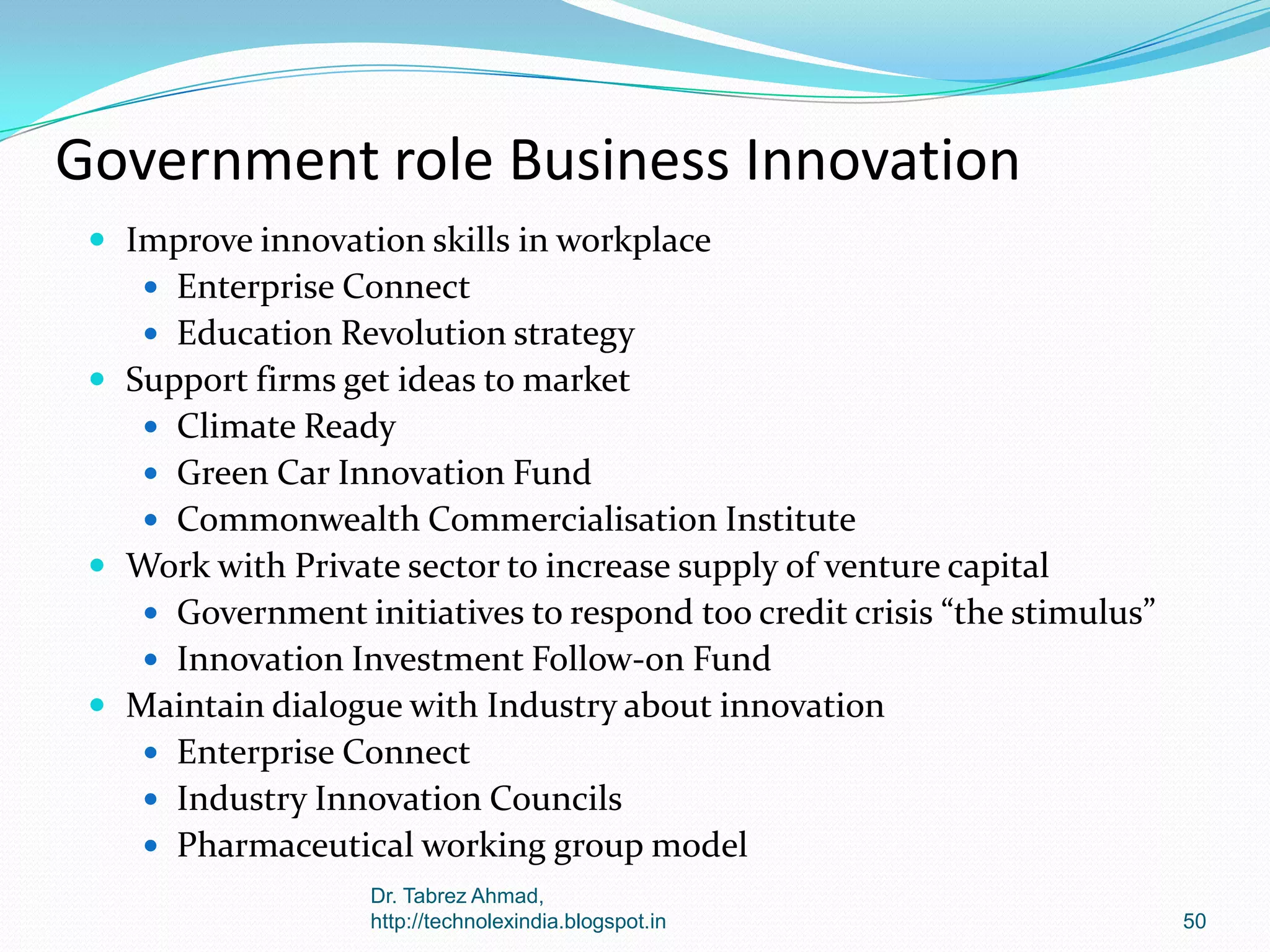 Government role Business Innovation
 Improve innovation skills in workplace
 Enterprise Connect
 Education Revolution strategy

 Support firms get ideas to market
 Climate Ready
 Green Car Innovation Fund
 Commonwealth Commercialisation Institute

 Work with Private sector to increase supply of venture capital
 Government initiatives to respond too credit crisis “the stimulus”
 Innovation Investment Follow-on Fund

 Maintain dialogue with Industry about innovation
 Enterprise Connect
 Industry Innovation Councils

 Pharmaceutical working group model
Dr. Tabrez Ahmad,
http://technolexindia.blogspot.in

50

 