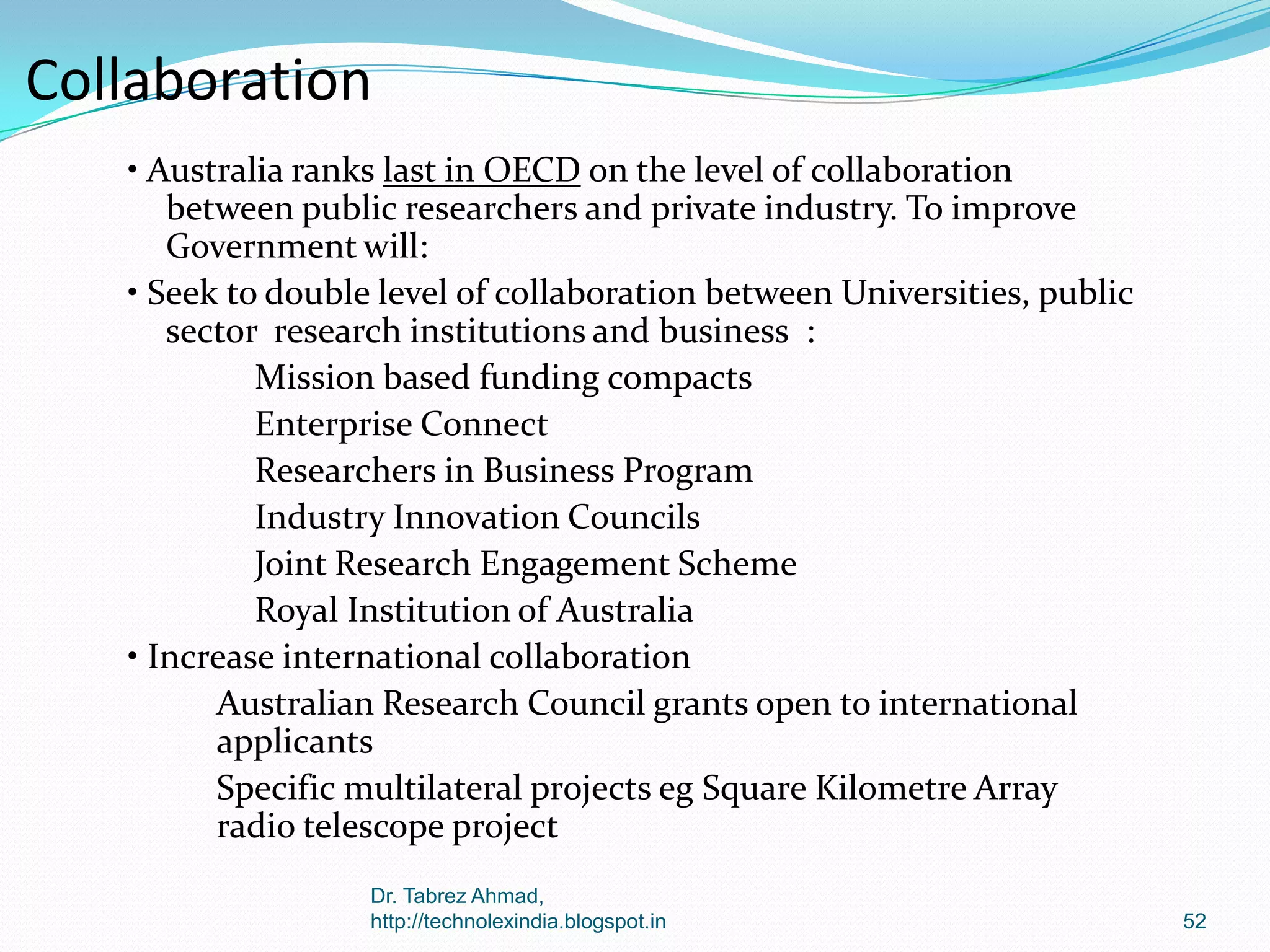 Collaboration
• Australia ranks last in OECD on the level of collaboration
between public researchers and private industry. To improve
Government will:
• Seek to double level of collaboration between Universities, public
sector research institutions and business :
Mission based funding compacts
Enterprise Connect
Researchers in Business Program
Industry Innovation Councils
Joint Research Engagement Scheme
Royal Institution of Australia
• Increase international collaboration
Australian Research Council grants open to international
applicants
Specific multilateral projects eg Square Kilometre Array
radio telescope project
Dr. Tabrez Ahmad,
http://technolexindia.blogspot.in

52

 
