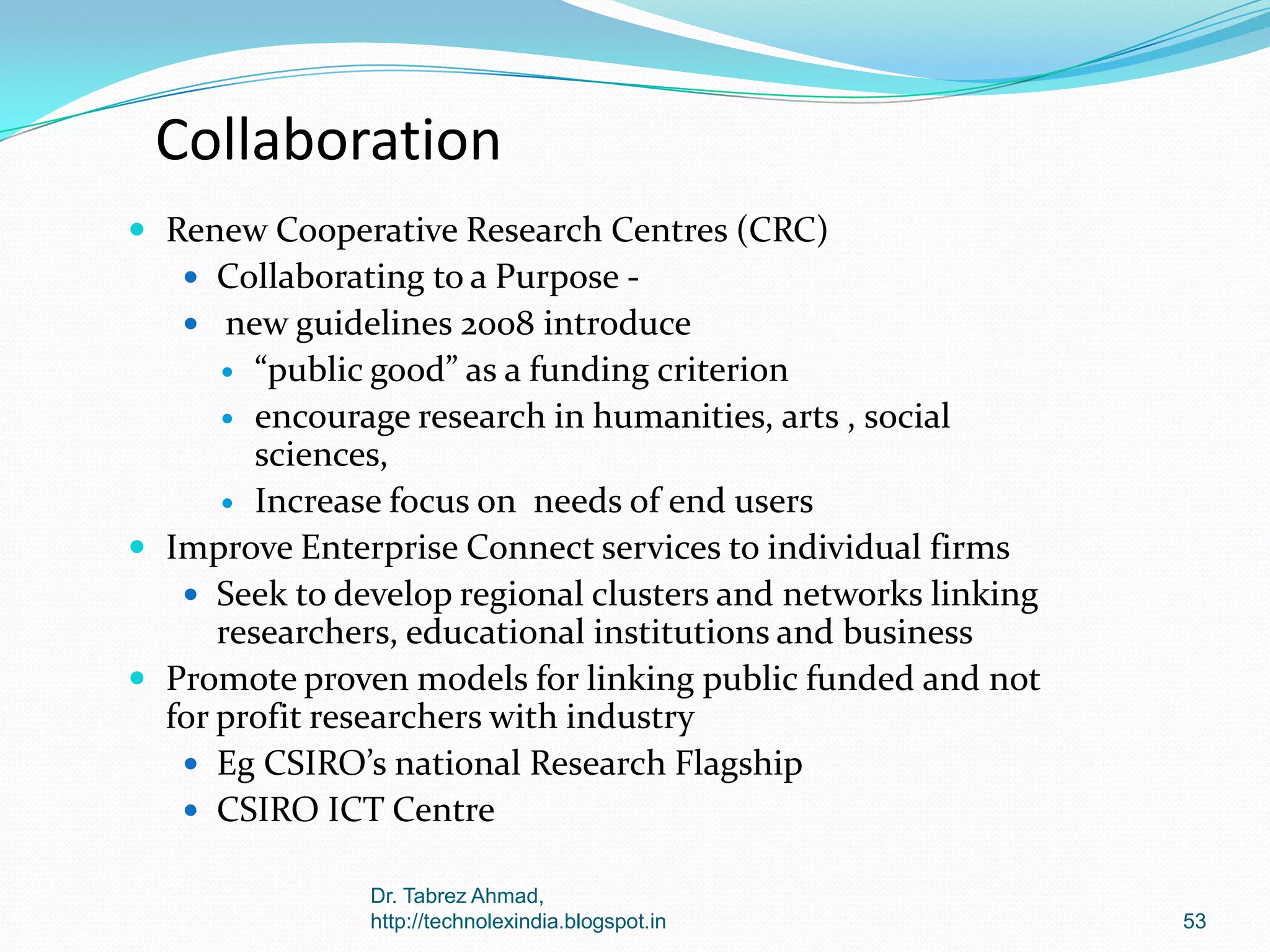 Collaboration
 Renew Cooperative Research Centres (CRC)
 Collaborating to a Purpose  new guidelines 2008 introduce

“public good” as a funding criterion
 encourage research in humanities, arts , social
sciences,
 Increase focus on needs of end users
 Improve Enterprise Connect services to individual firms
 Seek to develop regional clusters and networks linking
researchers, educational institutions and business
 Promote proven models for linking public funded and not
for profit researchers with industry
 Eg CSIRO’s national Research Flagship
 CSIRO ICT Centre


Dr. Tabrez Ahmad,
http://technolexindia.blogspot.in

53

 