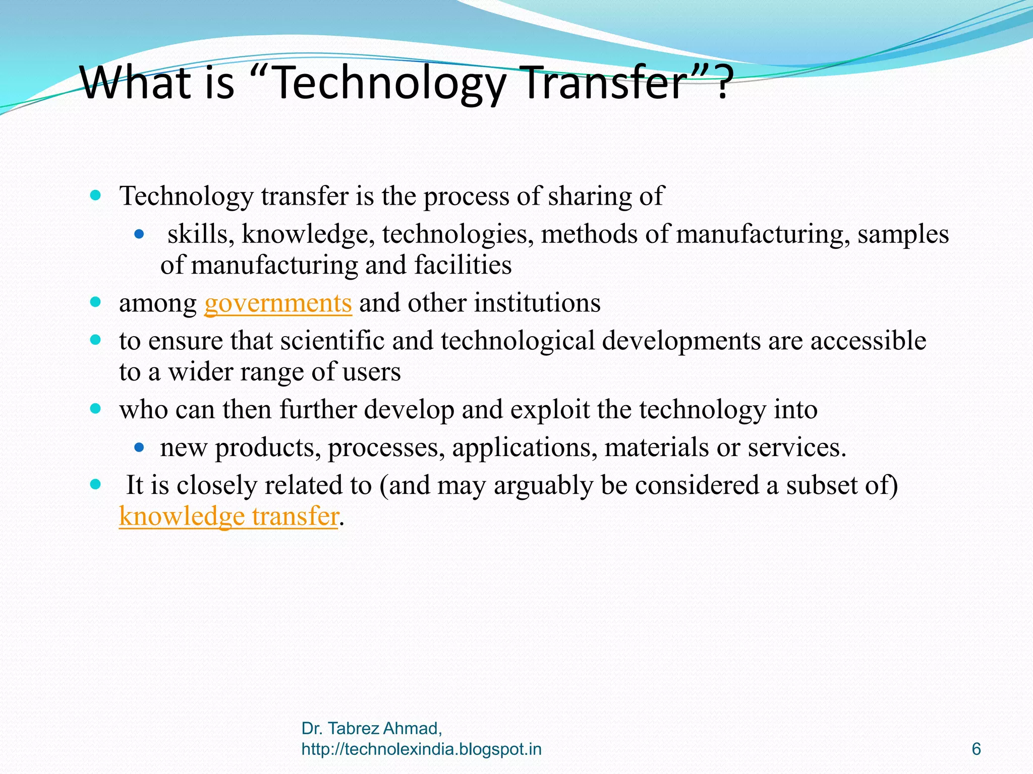 What is “Technology Transfer”?
 Technology transfer is the process of sharing of
 skills, knowledge, technologies, methods of manufacturing, samples






of manufacturing and facilities
among governments and other institutions
to ensure that scientific and technological developments are accessible
to a wider range of users
who can then further develop and exploit the technology into
 new products, processes, applications, materials or services.
It is closely related to (and may arguably be considered a subset of)
knowledge transfer.

Dr. Tabrez Ahmad,
http://technolexindia.blogspot.in

6

 