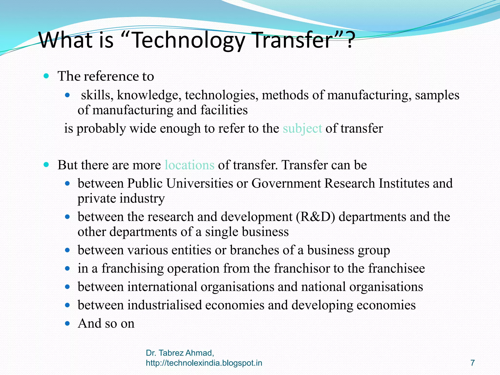 What is “Technology Transfer”?
 The reference to
 skills, knowledge, technologies, methods of manufacturing, samples

of manufacturing and facilities
is probably wide enough to refer to the subject of transfer
 But there are more locations of transfer. Transfer can be
 between Public Universities or Government Research Institutes and









private industry
between the research and development (R&D) departments and the
other departments of a single business
between various entities or branches of a business group
in a franchising operation from the franchisor to the franchisee
between international organisations and national organisations
between industrialised economies and developing economies
And so on
Dr. Tabrez Ahmad,
http://technolexindia.blogspot.in

7

 