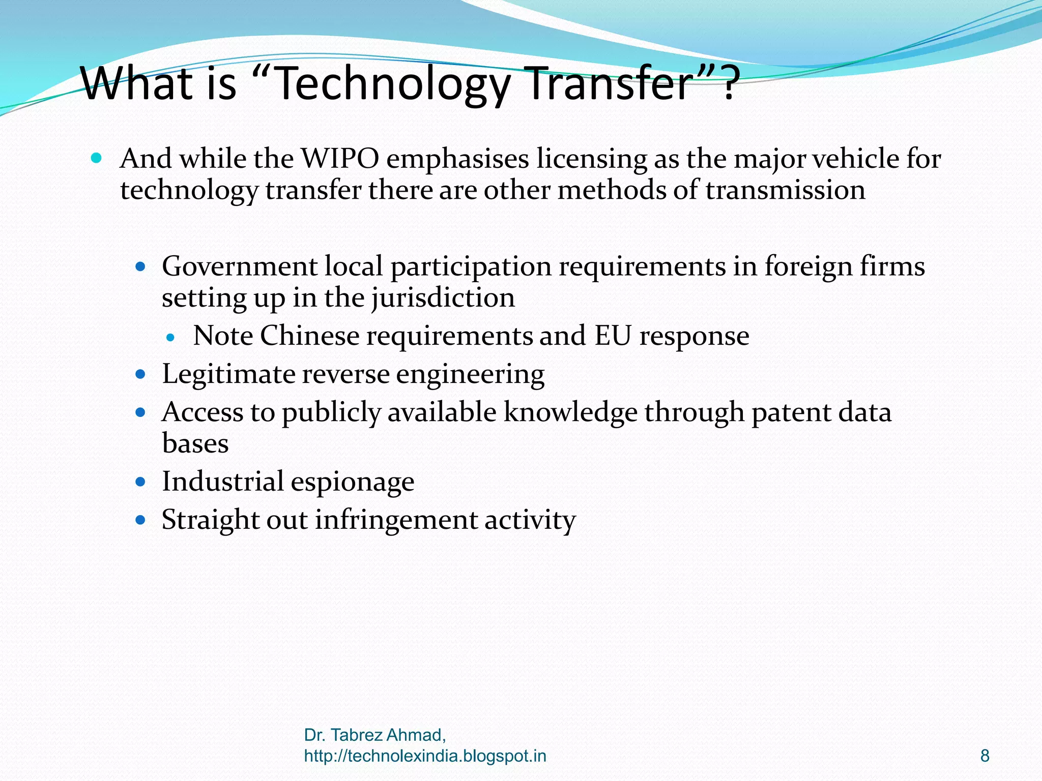 What is “Technology Transfer”?
 And while the WIPO emphasises licensing as the major vehicle for

technology transfer there are other methods of transmission
 Government local participation requirements in foreign firms






setting up in the jurisdiction
 Note Chinese requirements and EU response
Legitimate reverse engineering
Access to publicly available knowledge through patent data
bases
Industrial espionage
Straight out infringement activity

Dr. Tabrez Ahmad,
http://technolexindia.blogspot.in

8

 