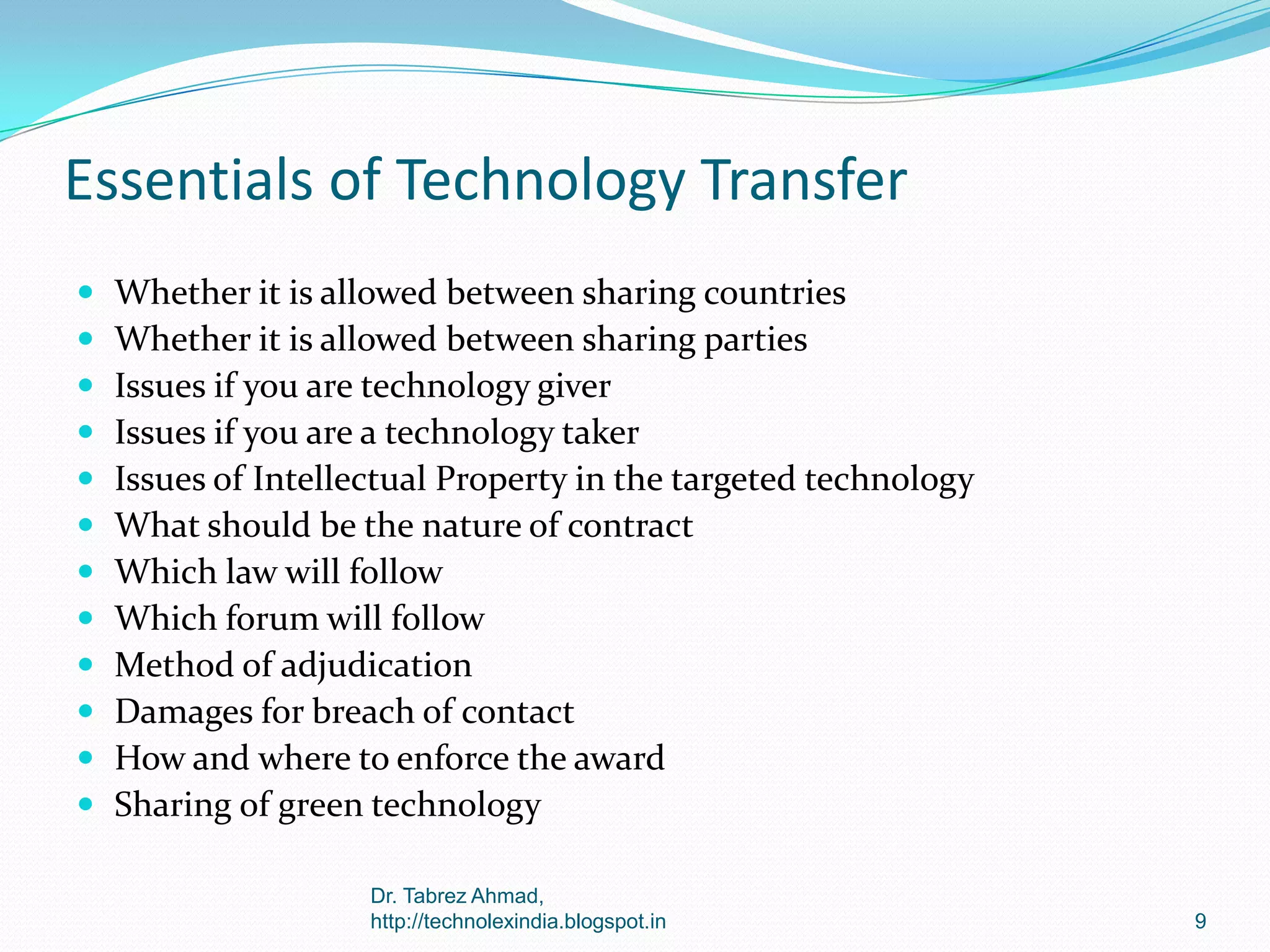 Essentials of Technology Transfer













Whether it is allowed between sharing countries
Whether it is allowed between sharing parties
Issues if you are technology giver
Issues if you are a technology taker
Issues of Intellectual Property in the targeted technology
What should be the nature of contract
Which law will follow
Which forum will follow
Method of adjudication
Damages for breach of contact
How and where to enforce the award
Sharing of green technology
Dr. Tabrez Ahmad,
http://technolexindia.blogspot.in

9

 