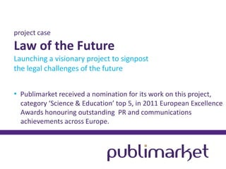 project case

Law of the Future
Launching a visionary project to signpost
the legal challenges of the future
• Publimarket received a nomination for its work on this project,
category ‘Science & Education’ top 5, in 2011 European Excellence
Awards honouring outstanding PR and communications
achievements across Europe.

 