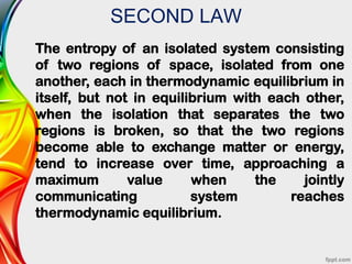 SECOND LAW
The entropy of an isolated system consisting
of two regions of space, isolated from one
another, each in thermodynamic equilibrium in
itself, but not in equilibrium with each other,
when the isolation that separates the two
regions is broken, so that the two regions
become able to exchange matter or energy,
tend to increase over time, approaching a
maximum value when the jointly
communicating system reaches
thermodynamic equilibrium.
 