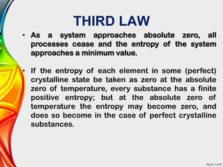 THIRD LAW
• As a system approaches absolute zero, all
processes cease and the entropy of the system
approaches a minimum value.
• If the entropy of each element in some (perfect)
crystalline state be taken as zero at the absolute
zero of temperature, every substance has a finite
positive entropy; but at the absolute zero of
temperature the entropy may become zero, and
does so become in the case of perfect crystalline
substances.
 