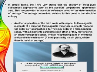 • In simple terms, the Third Law states that the entropy of most pure
substances approaches zero as the absolute temperature approaches
zero. This law provides an absolute reference point for the determination
of entropy. The entropy determined relative to this point is the absolute
entropy
• Another application of the third law is with respect to the magnetic
moments of a material. Paramagnetic materials (moments random)
will order as T approaches 0 K. They may order in a ferromagnetic
sense, with all moments parallel to each other, or they may order in
an antiferromagnetic sense, with all neighboring pairs of moments
antiparallel to each other. (A third possibility is spin glass, where
there is residual entropy.)
 