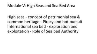 Module-V: High Seas and Sea Bed Area
High seas - concept of patrimonial sea &
common heritage - Piracy and hot pursuit
International sea bed - exploration and
exploitation - Role of Sea bed Authority
 
