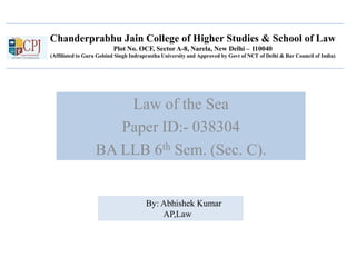Chanderprabhu Jain College of Higher Studies & School of Law
Plot No. OCF, Sector A-8, Narela, New Delhi – 110040
(Affiliated to Guru Gobind Singh Indraprastha University and Approved by Govt of NCT of Delhi & Bar Council of India)
Law of the Sea
Paper ID:- 038304
BA LLB 6th Sem. (Sec. C).
By: Abhishek Kumar
AP,Law
 