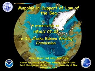 Mapping in Support of Law ofMapping in Support of Law of
the Seathe Sea
Center for Coastal and Ocean Mapping / NOAA-UNH
Joint Hydrographic Center University of New
Hampshire, USA
A presentation onA presentation on
HEALY 07-03HEALY 07-03
to the Alaska Eskimo Whalingto the Alaska Eskimo Whaling
CommissionCommission
Larry Mayer and Andy Armstrong
 