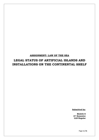 Page 1 of 6
ASSIGNMENT: LAW OF THE SEA
LEGAL STATUS OF ARTIFICIAL ISLANDS AND
INSTALLATIONS ON THE CONTINENTAL SHELF
Submitted by:
Mohith S
2nd Semester
LLB Regular
 