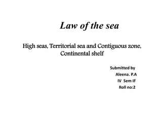 Law of the sea
High seas, Territorial sea and Contiguous zone,
Continental shelf
Submitted by
Aleena. P.A
IV Sem IF
Roll no:2
 