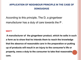 APPLICATION OF NEIGHBOUR PRINCIPLE IN THE CASE OF 
DONOUGHUE 
According to this principle, The D, a gingerbeer 
manufacturer has a duty of care towards the P . 
WHY? 
A manufacturer of the gingerbeer product, which he sells in such 
a form as to show that he intends them to reach the knowledge 
that the absence of reasonable care in the preparation or putting 
up of products will result in an injury to the consumer's life or 
property, owes a duty to the consumer to take that reasonable 
care. 
 