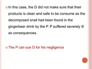  In this case, the D did not make sure that their 
products is clean and safe to be consume as the 
decomposed snail had been found in the 
gingerbeer drink by the P. P suffered severely ill 
as consequences. 
 The P can sue D for his negligence 
 