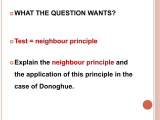WHAT THE QUESTION WANTS? 
Test = neighbour principle 
Explain the neighbour principle and 
the application of this principle in the 
case of Donoghue. 
 