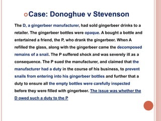 Case: Donoghue v Stevenson 
The D, a gingerbeer manufacturer, had sold gingerbeer drinks to a 
retailer. The gingerbeer bottles were opaque. A bought a bottle and 
entertained a friend, the P, who drank the gingerbeer. When A 
refilled the glass, along with the gingerbeer came the decomposed 
remains of a snail. The P suffered shock and was severely ill as a 
consequence. The P sued the manufacturer, and claimed that the 
manufacturer had a duty in the course of his business, to prevent 
snails from entering into his gingerbeer bottles and further that a 
duty to ensure all the empty bottles were carefully inspected 
before they were filled with gingerbeer. The issue was whether the 
D owed such a duty to the P 
 