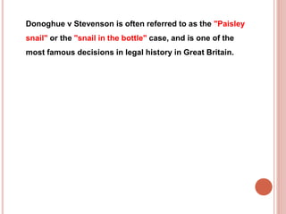 Donoghue v Stevenson is often referred to as the "Paisley 
snail" or the "snail in the bottle" case, and is one of the 
most famous decisions in legal history in Great Britain. 
 