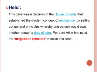 Held : 
This case was a decision of the House of Lords that 
established the modern concept of negligence by setting 
out general principles whereby one person would owe 
another person a duty of care. Per Lord Atkin has used 
the ‘neighbour principle’ to solve this case. 
 
