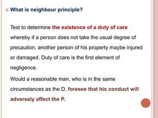  What is neighbour principle? 
Test to determine the existence of a duty of care 
whereby if a person does not take the usual degree of 
precaution, another person of his property maybe injured 
or damaged. Duty of care is the first element of 
negligence. 
Would a reasonable man, who is in the same 
circumstances as the D, foresee that his conduct will 
adversely affect the P. 
 