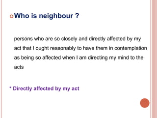 Who is neighbour ? 
persons who are so closely and directly affected by my 
act that I ought reasonably to have them in contemplation 
as being so affected when I am directing my mind to the 
acts 
* Directly affected by my act 
 