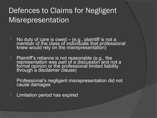 Defences to Claims for Negligent
Misrepresentation
 No duty of care is owed – (e.g., plaintiff is not a
member of the class of individuals that professional
knew would rely on the misrepresentation)
 Plaintiff’s reliance is not reasonable (e.g., the
representation was part of a discussion and not a
formal opinion or the professional limited liability
through a disclaimer clause)
 Professional’s negligent misrepresentation did not
cause damages
 Limitation period has expired
 