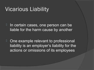 Vicarious Liability
 In certain cases, one person can be
liable for the harm cause by another
 One example relevant to professional
liability is an employer’s liability for the
actions or omissions of its employees
 