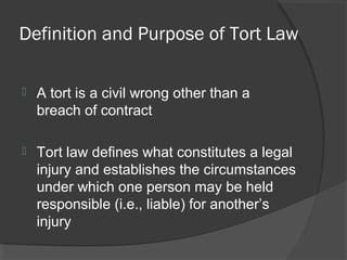 Definition and Purpose of Tort Law
 A tort is a civil wrong other than a
breach of contract
 Tort law defines what constitutes a legal
injury and establishes the circumstances
under which one person may be held
responsible (i.e., liable) for another’s
injury
 