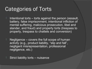 Categories of Torts
 Intentional torts – torts against the person (assault,
battery, false imprisonment, intentional infliction of
mental suffering, malicious prosecution, libel and
slander, and fraud) and property torts (trespass to
property, trespass to chattels and conversion)
 Negligence – covers the full scope of human
activity (e.g., product liability, “slip and fall”,
negligent misrepresentation, professional
negligence, etc.)
 Strict liability torts – nuisance
 