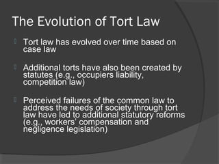 The Evolution of Tort Law
 Tort law has evolved over time based on
case law
 Additional torts have also been created by
statutes (e.g., occupiers liability,
competition law)
 Perceived failures of the common law to
address the needs of society through tort
law have led to additional statutory reforms
(e.g., workers’ compensation and
negligence legislation)
 