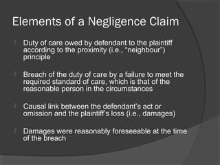 Elements of a Negligence Claim
 Duty of care owed by defendant to the plaintiff
according to the proximity (i.e., “neighbour”)
principle
 Breach of the duty of care by a failure to meet the
required standard of care, which is that of the
reasonable person in the circumstances
 Causal link between the defendant’s act or
omission and the plaintiff’s loss (i.e., damages)
 Damages were reasonably foreseeable at the time
of the breach
 