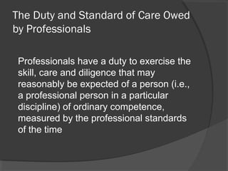 The Duty and Standard of Care Owed
by Professionals
Professionals have a duty to exercise the
skill, care and diligence that may
reasonably be expected of a person (i.e.,
a professional person in a particular
discipline) of ordinary competence,
measured by the professional standards
of the time
 