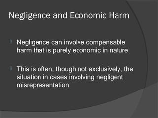 Negligence and Economic Harm
 Negligence can involve compensable
harm that is purely economic in nature
 This is often, though not exclusively, the
situation in cases involving negligent
misrepresentation
 