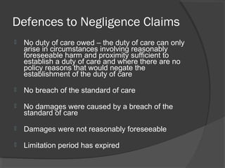 Defences to Negligence Claims
 No duty of care owed – the duty of care can only
arise in circumstances involving reasonably
foreseeable harm and proximity sufficient to
establish a duty of care and where there are no
policy reasons that would negate the
establishment of the duty of care
 No breach of the standard of care
 No damages were caused by a breach of the
standard of care
 Damages were not reasonably foreseeable
 Limitation period has expired
 