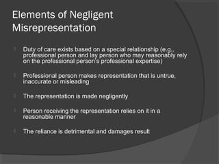 Elements of Negligent
Misrepresentation
 Duty of care exists based on a special relationship (e.g.,
professional person and lay person who may reasonably rely
on the professional person’s professional expertise)
 Professional person makes representation that is untrue,
inaccurate or misleading
 The representation is made negligently
 Person receiving the representation relies on it in a
reasonable manner
 The reliance is detrimental and damages result
 