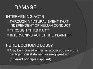 DAMAGE….
 INTERVENING ACTS
 THROUGH A NATURAL EVENT THAT
INDEPENDENT OF HUMAN CONDUCT
THROUGH THIRD PARTY
INTERVENING ACT OF THE PLAINTIFF
 PURE ECONOMIC LOSS?
May be incurred either as a consequence of a
negligent misstatement or megligent act
(different principles applied)
 