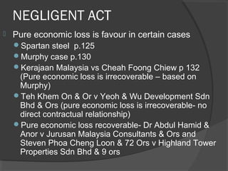 NEGLIGENT ACT
 Pure economic loss is favour in certain cases
Spartan steel p.125
Murphy case p.130
Kerajaan Malaysia vs Cheah Foong Chiew p 132
(Pure economic loss is irrecoverable – based on
Murphy)
Teh Khem On & Or v Yeoh & Wu Development Sdn
Bhd & Ors (pure economic loss is irrecoverable- no
direct contractual relationship)
Pure economic loss recoverable- Dr Abdul Hamid &
Anor v Jurusan Malaysia Consultants & Ors and
Steven Phoa Cheng Loon & 72 Ors v Highland Tower
Properties Sdn Bhd & 9 ors
 