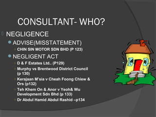 CONSULTANT- WHO?
 NEGLIGENCE
ADVISE(MISSTATEMENT)
○ CHIN SIN MOTOR SDN BHD (P 123)
NEGLIGENT ACT
○ D & F Estates Ltd.. (P129)
○ Murphy vs Brentwood District Council
(p 130)
○ Kerajaan M’sia v Cheah Foong Chiew &
Ors (p132)
○ Teh Khem On & Anor v Yeoh& Wu
Development Sdn Bhd (p 133)
○ Dr Abdul Hamid Abdul Rashid –p134
 