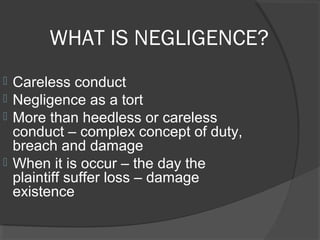 WHAT IS NEGLIGENCE?
 Careless conduct
 Negligence as a tort
 More than heedless or careless
conduct – complex concept of duty,
breach and damage
 When it is occur – the day the
plaintiff suffer loss – damage
existence
 