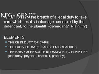 NEGLIGENCE WHAT IS IT? – the breach of a legal duty to take
care which results in damage, undesired by the
defendant, to the plaintiff (defendant? Plaintiff?)
 ELEMENTS
THERE IS DUTY OF CARE
THE DUTY OF CARE HAS BEEN BREACHED
THE BREACH RESULTS IN DAMAGE TO PLAINTIFF
(economy, physical, financial, property)
 