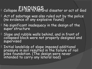 FINDINGS Collapse not due to natural disaster or act of God
 Act of sabotage was also ruled out by the police
(no evidence of any explosive found)
 No significant inadequacy in the design of the
super structure
 Slope and rubble walls behind, and in front of
collapsed block were not properly designed and
supervised
 Initial landslide of slope imposed additional
pressure in soil resulted in the failure of rail
piles foundation. (The design were never
intended to carry any lateral load)
 