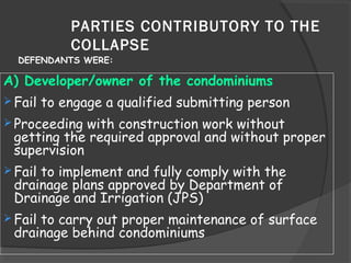 PARTIES CONTRIBUTORY TO THE
COLLAPSE
A) Developer/owner of the condominiums
 Fail to engage a qualified submitting person
 Proceeding with construction work without
getting the required approval and without proper
supervision
 Fail to implement and fully comply with the
drainage plans approved by Department of
Drainage and Irrigation (JPS)
 Fail to carry out proper maintenance of surface
drainage behind condominiums
DEFENDANTS WERE:
 