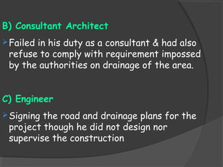 B) Consultant Architect
Failed in his duty as a consultant & had also
refuse to comply with requirement impossed
by the authorities on drainage of the area.
C) Engineer
Signing the road and drainage plans for the
project though he did not design nor
supervise the construction
 