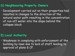 D) Neighbouring Property Owners
 Development carried out on their properties had
resulted in changes to the direction of the
natural water path resulting in the concentration
of run-off water into the slope behind the
collapse block
E) Local Authority
 Weakness in complying with enforcement of the
building by-laws due to lack of staff leading to
approval of plans & CF.
 