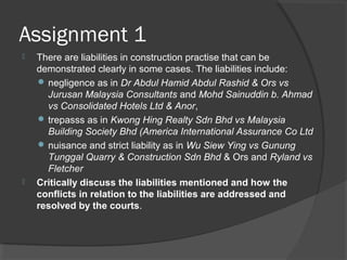 Assignment 1
 There are liabilities in construction practise that can be
demonstrated clearly in some cases. The liabilities include:
 negligence as in Dr Abdul Hamid Abdul Rashid & Ors vs
Jurusan Malaysia Consultants and Mohd Sainuddin b. Ahmad
vs Consolidated Hotels Ltd & Anor,
 trepasss as in Kwong Hing Realty Sdn Bhd vs Malaysia
Building Society Bhd (America International Assurance Co Ltd
 nuisance and strict liability as in Wu Siew Ying vs Gunung
Tunggal Quarry & Construction Sdn Bhd & Ors and Ryland vs
Fletcher
 Critically discuss the liabilities mentioned and how the
conflicts in relation to the liabilities are addressed and
resolved by the courts.
 