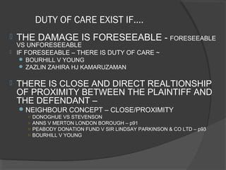 DUTY OF CARE EXIST IF….
 THE DAMAGE IS FORESEEABLE - FORESEEABLE
VS UNFORESEEABLE
 IF FORESEEABLE – THERE IS DUTY OF CARE ~
 BOURHILL V YOUNG
 ZAZLIN ZAHIRA HJ KAMARUZAMAN
 THERE IS CLOSE AND DIRECT REALTIONSHIP
OF PROXIMITY BETWEEN THE PLAINTIFF AND
THE DEFENDANT –
NEIGHBOUR CONCEPT – CLOSE/PROXIMITY
○ DONOGHUE VS STEVENSON
○ ANNS V MERTON LONDON BOROUGH – p91
○ PEABODY DONATION FUND V SIR LINDSAY PARKINSON & CO LTD – p93
○ BOURHILL V YOUNG
 