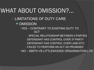 WHAT ABOUT OMISSION?...
 LIMITATIONS OF DUTY CARE
OMISSION
○ YES – CONTRARY TO EXISTING DUTY TO
ACT
- SPECIAL RELATIONSHIP BETWEEN 2 PARTIES
- DEFENDANT HAS CONTROL OVER 3RD
PARTY
- DEFENDANT HAS CONTROL OVER LAND ETC
- FAILED TO PERFORM AN ACT AS PROMISED
○ NO – SMITH VS LITTLEWOODS ORGASNIATION LTD
 