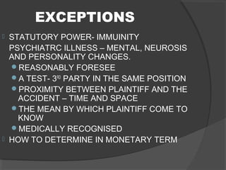 EXCEPTIONS
 STATUTORY POWER- IMMUINITY
PSYCHIATRC ILLNESS – MENTAL, NEUROSIS
AND PERSONALITY CHANGES.
REASONABLY FORESEE
A TEST- 3RD
PARTY IN THE SAME POSITION
PROXIMITY BETWEEN PLAINTIFF AND THE
ACCIDENT – TIME AND SPACE
THE MEAN BY WHICH PLAINTIFF COME TO
KNOW
MEDICALLY RECOGNISED
 HOW TO DETERMINE IN MONETARY TERM
 