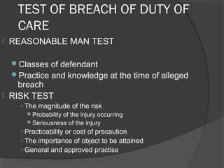 TEST OF BREACH OF DUTY OF
CARE
 REASONABLE MAN TEST
Classes of defendant
Practice and knowledge at the time of alleged
breach
 RISK TEST
○ The magnitude of the risk
Probability of the injury occurring
Seriousness of the injury
○ Practicability or cost of precaution
○ The importance of object to be attained
○ General and approved practise
 