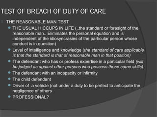 TEST OF BREACH OF DUTY OF CARE
 THE REASONABLE MAN TEST
 THE USUAL HICCUPS IN LIFE (..the standard or foresight of the
reasonable man.. Eliminates the personal equation and is
independent of the idiosyncrasies of the particular person whose
conduct is in question)
 Level of intelligence and knowledge (the standard of care applicable
is that the standard is that of reasonable man in that position)
 The defendant who has or profess expertise in a particular field (will
be judged as against other persons who possess those same skills)
 The defendant with an incapacity or infirmity
 The child defendant
 Driver of a vehicle (not under a duty to be perfect to anticipate the
negligence of others
 PROFESSIONAL?
 