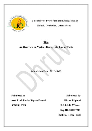 University of Petroleum and Energy Studies
Bidholi, Dehradun, Uttarakhand
Title
An Overview on Various Damages in Law of Torts
Submission Date: 2012-11-05
Submitted to Submitted by
Asst. Prof. Radhe Shyam Prasad Dhruv Tripathi
COLS,UPES B.A.LL.B. 3rd
Sem.
Sap ID: 500017513
Roll No. R450211038
 